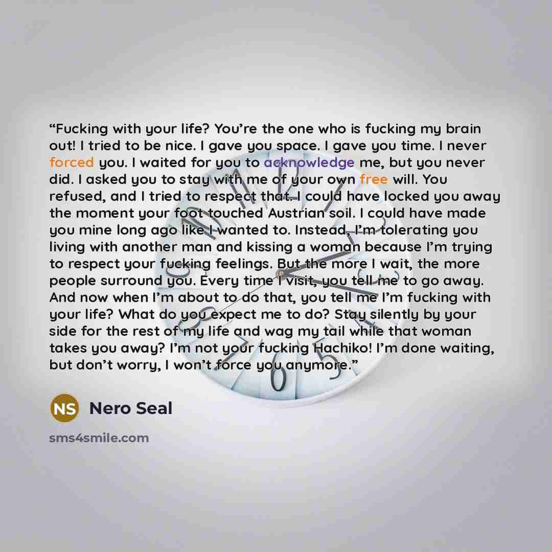 “Fucking with your life? You’re the one who is fucking my brain out! I tried to be nice. I gave you space. I gave you time. I never forced you. I waited for you to acknowledge me, but you never did. I asked you to stay with me of your own free will. You refused, and I tried to respect that. I could…” quote by Nero Seal