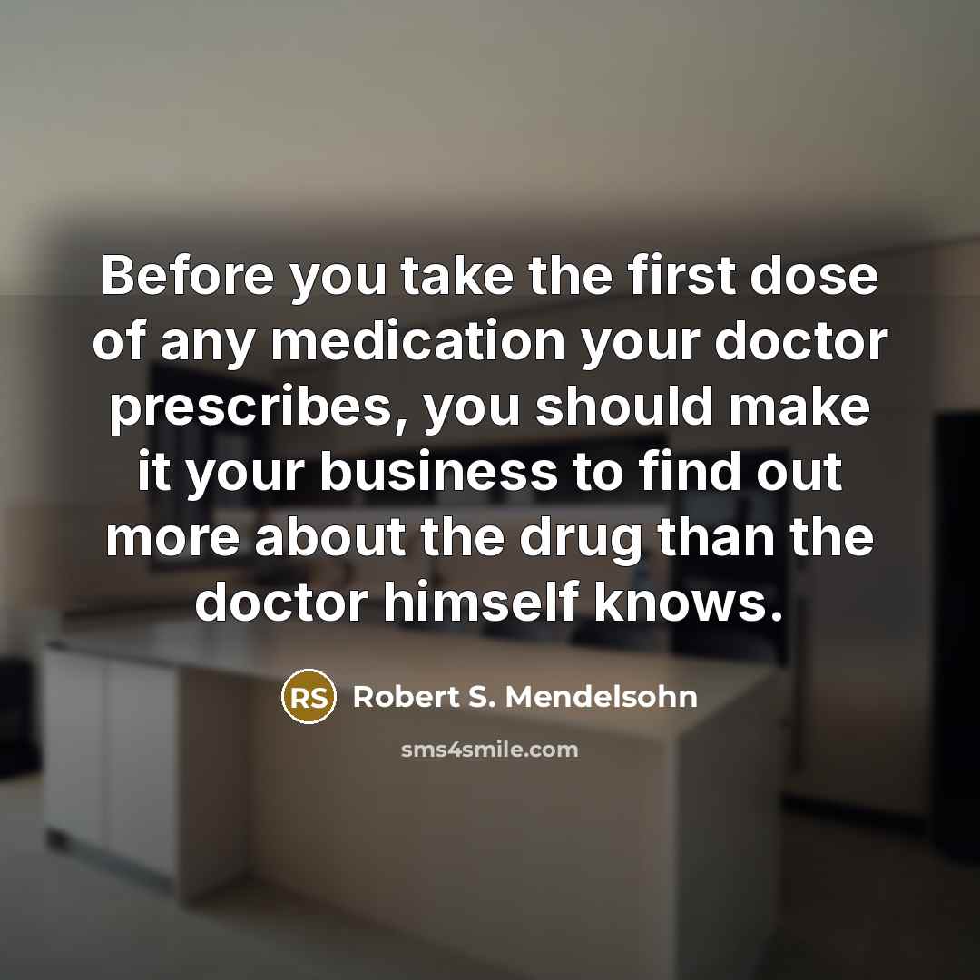 “Before you take the first dose of any medication your doctor prescribes, you should make it your business to find out more about the drug than the doctor himself knows.” quote by Robert S. Mendelsohn