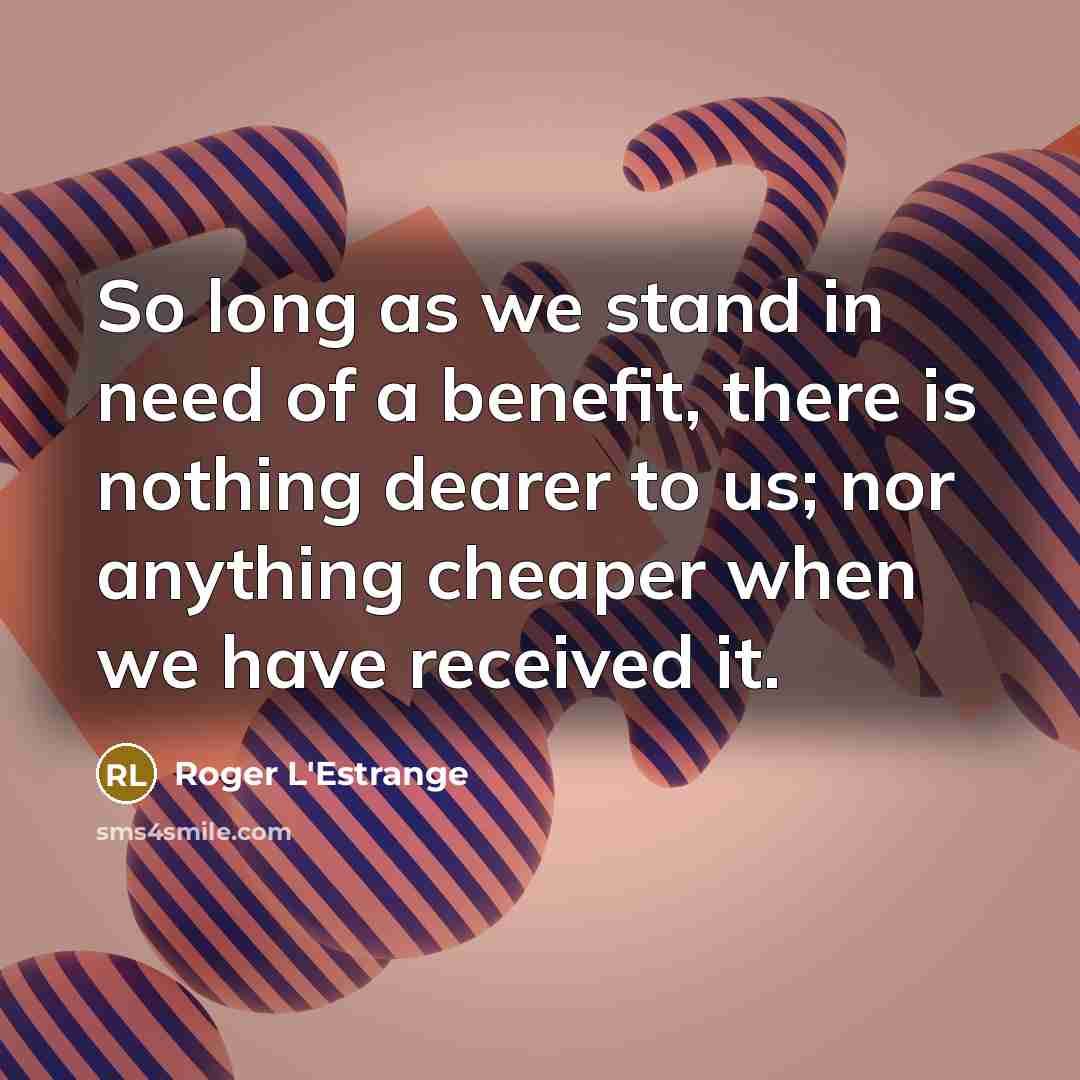 “So long as we stand in need of a benefit, there is nothing dearer to us; nor anything cheaper when we have received it.” quote by Roger L'Estrange