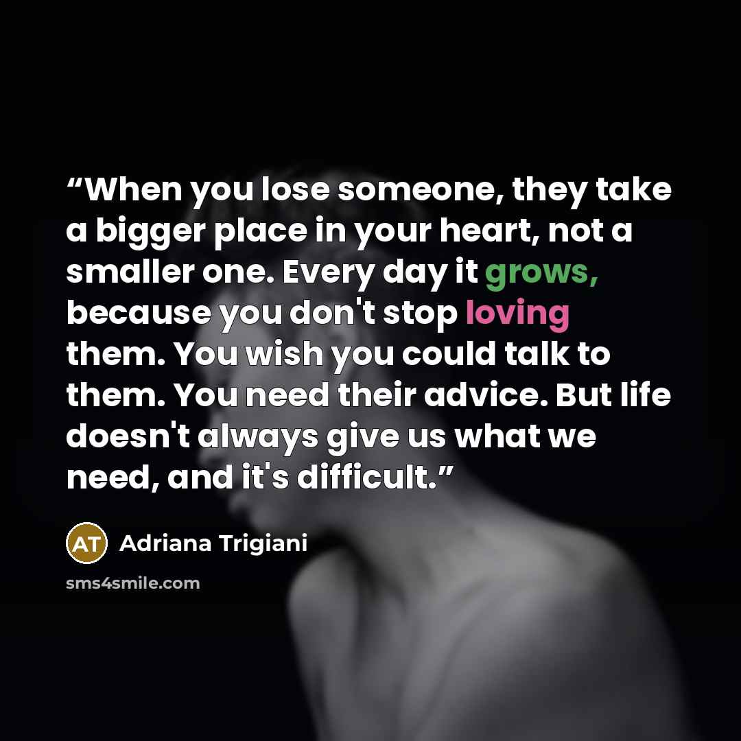 “When you lose someone, they take a bigger place in your heart, not a smaller one. Every day it grows, because you don't stop loving them. You wish you could talk to them. You need their advice. But life doesn't always give us what we need, and it's difficult.” quote by Adriana Trigiani