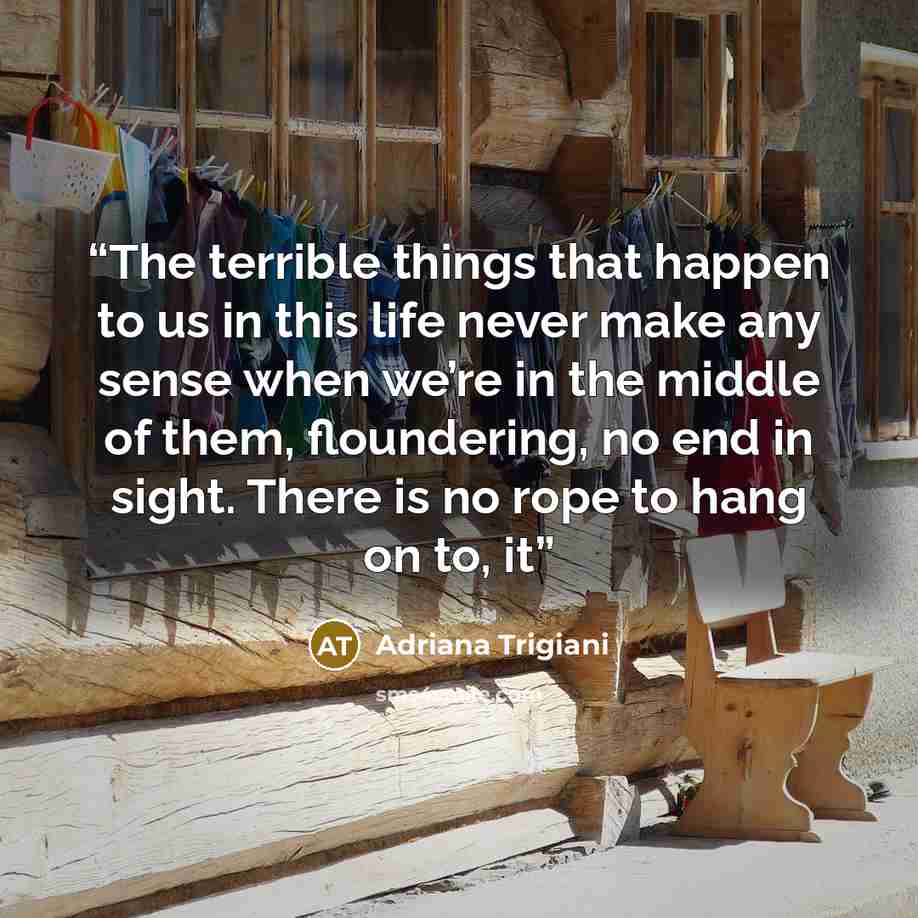 “The terrible things that happen to us in this life never make any sense when we’re in the middle of them, floundering, no end in sight. There is no rope to hang on to, it” quote by Adriana Trigiani