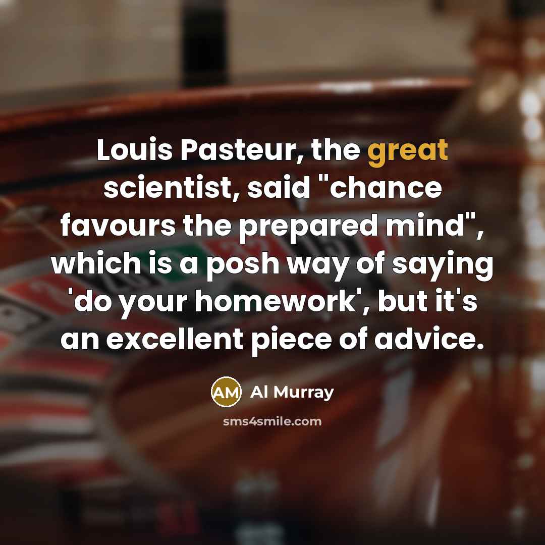 “Louis Pasteur, the great scientist, said "chance favours the prepared…” quote by Al Murray