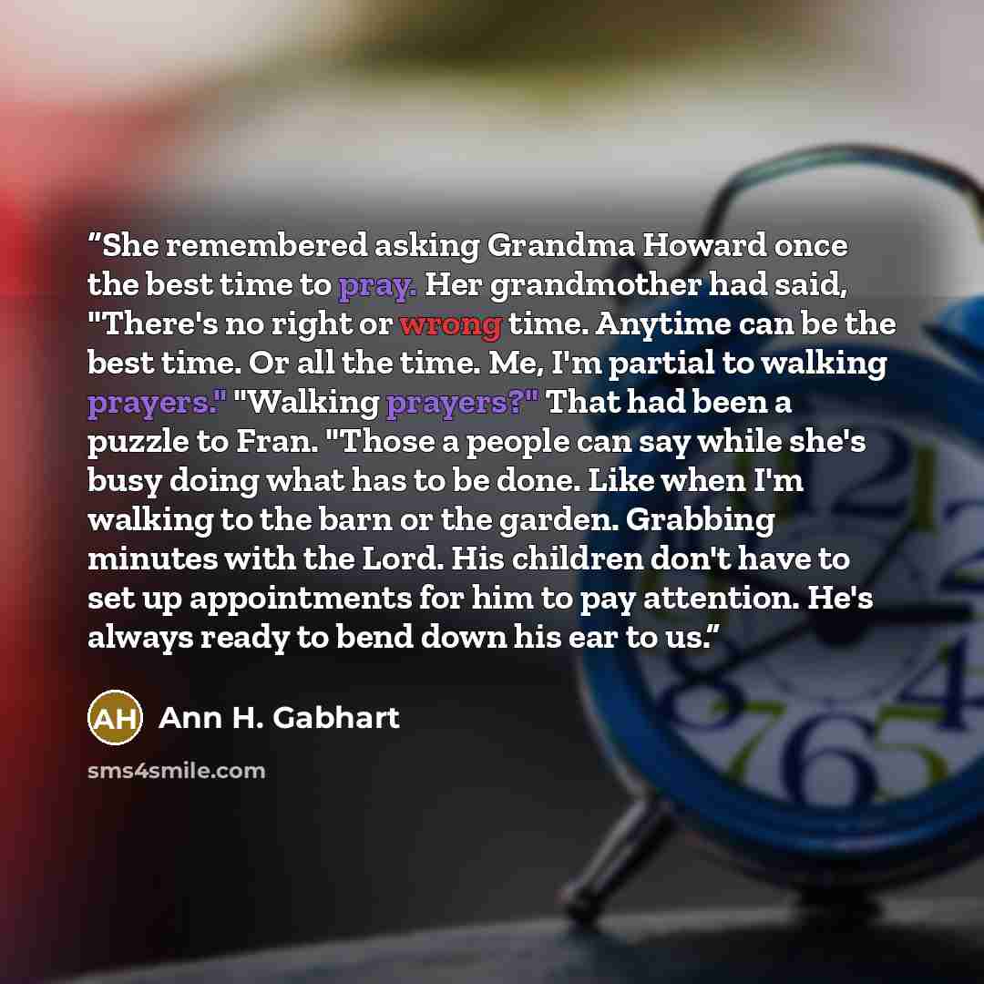 “She remembered asking Grandma Howard once the best time to pray. Her grandmother had said, "There's no right or wrong time. Anytime can be the best time. Or all the time. Me, I'm partial to walking prayers." "Walking prayers?" That had been a puzzle to Fran. "Those a people can say while she's…” quote by Ann H. Gabhart