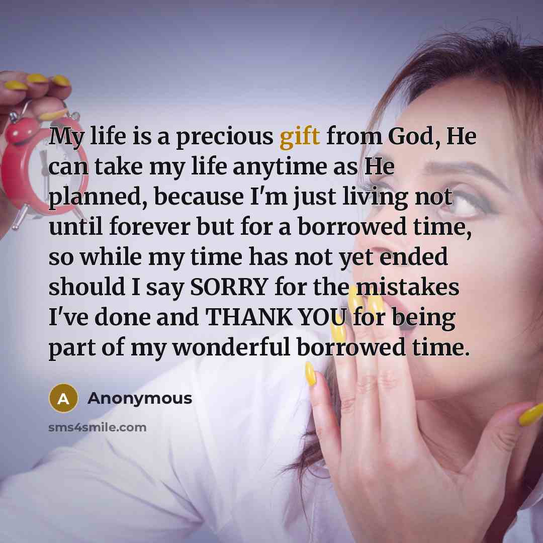 “My life is a precious gift from God, He can take my life anytime as He planned, because I'm just living not until forever but for a borrowed time, so while my time has not yet ended should I say SORRY for the mistakes I've done and THANK YOU for being part of my wonderful borrowed time.” quote by Anonymous