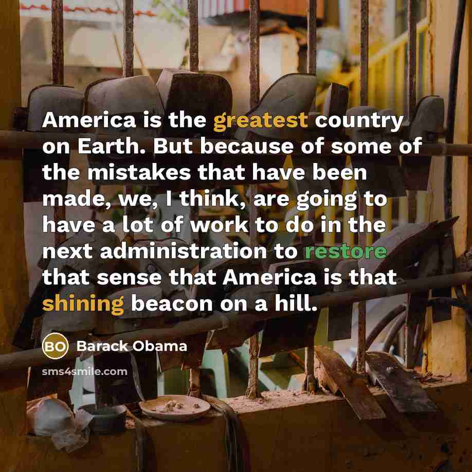 “America is the greatest country on Earth. But because of some of the mistakes that have been made, we, I think, are going to have a lot of work to do in the next administration to restore that sense that America is that shining beacon on a hill.” quote by Barack Obama