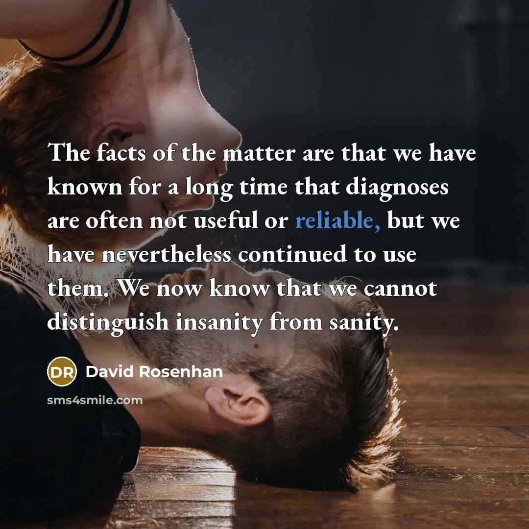 “The facts of the matter are that we have known for a long time that diagnoses are often not useful or reliable, but we have nevertheless continued to use them. We now know that we cannot distinguish insanity from sanity.” quote by David Rosenhan
