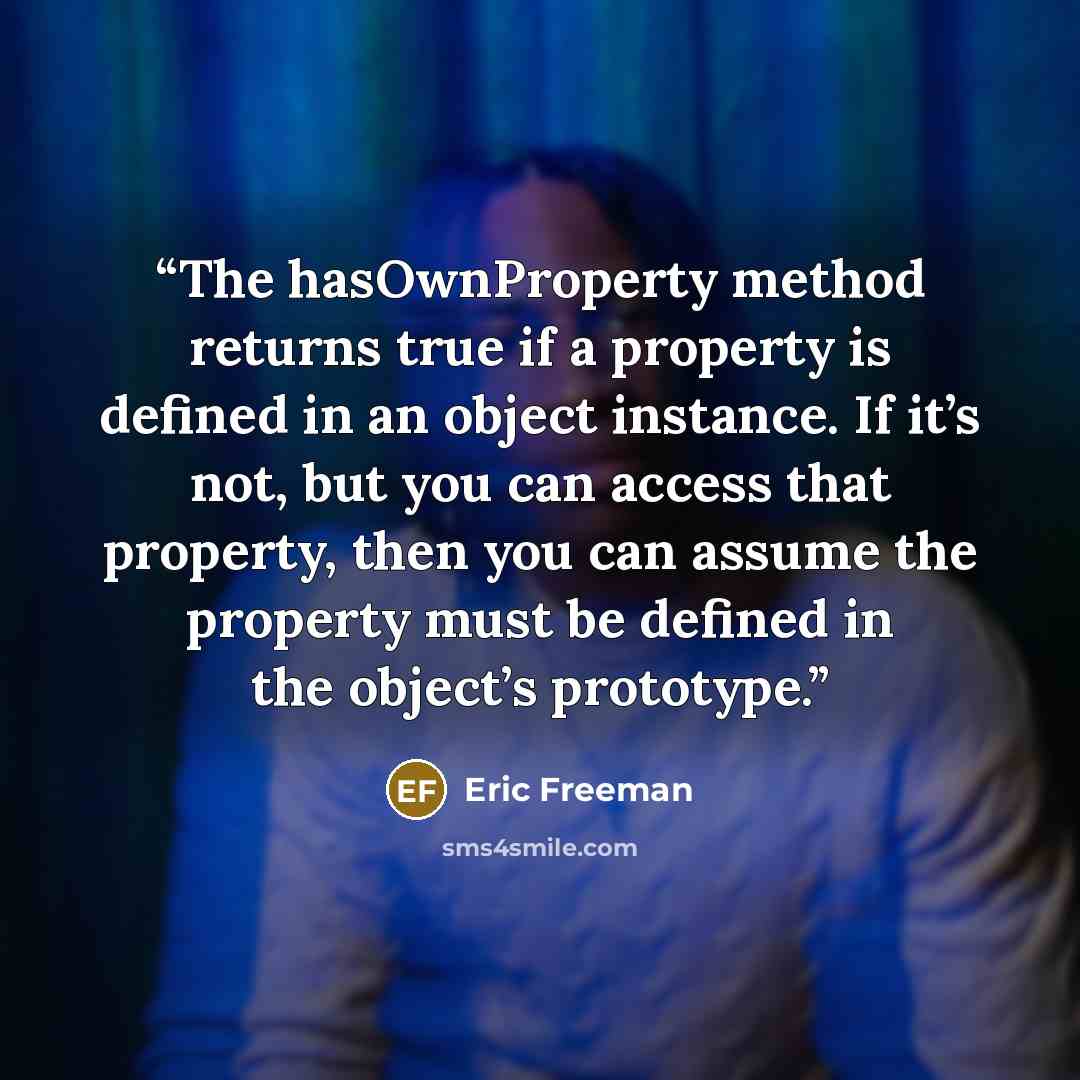 “The hasOwnProperty method returns true if a property is defined in an object instance. If it’s not, but you can access that property, then you can assume the property must be defined in the object’s prototype.” quote by Eric Freeman