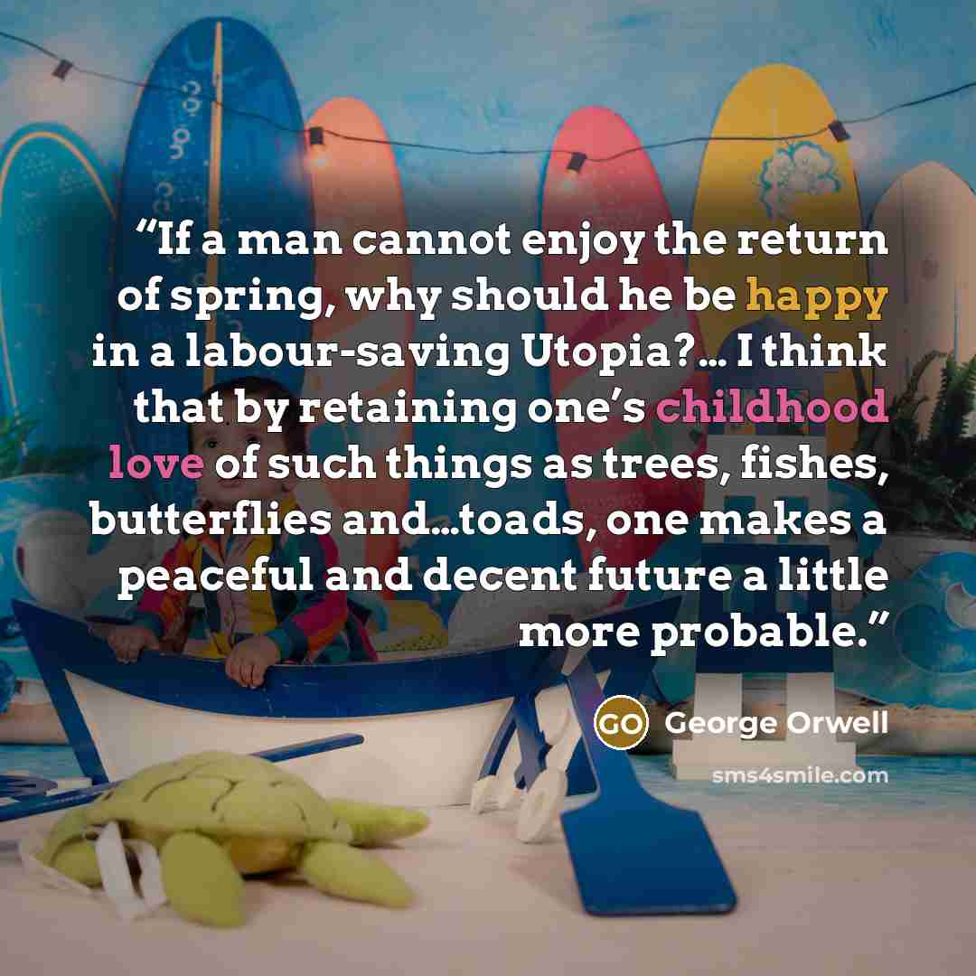 “If a man cannot enjoy the return of spring, why should he be happy in a labour-saving Utopia?… I think that by retaining one’s childhood love of such things as trees, fishes, butterflies and…toads, one makes a peaceful and decent future a little more probable.” quote by George Orwell