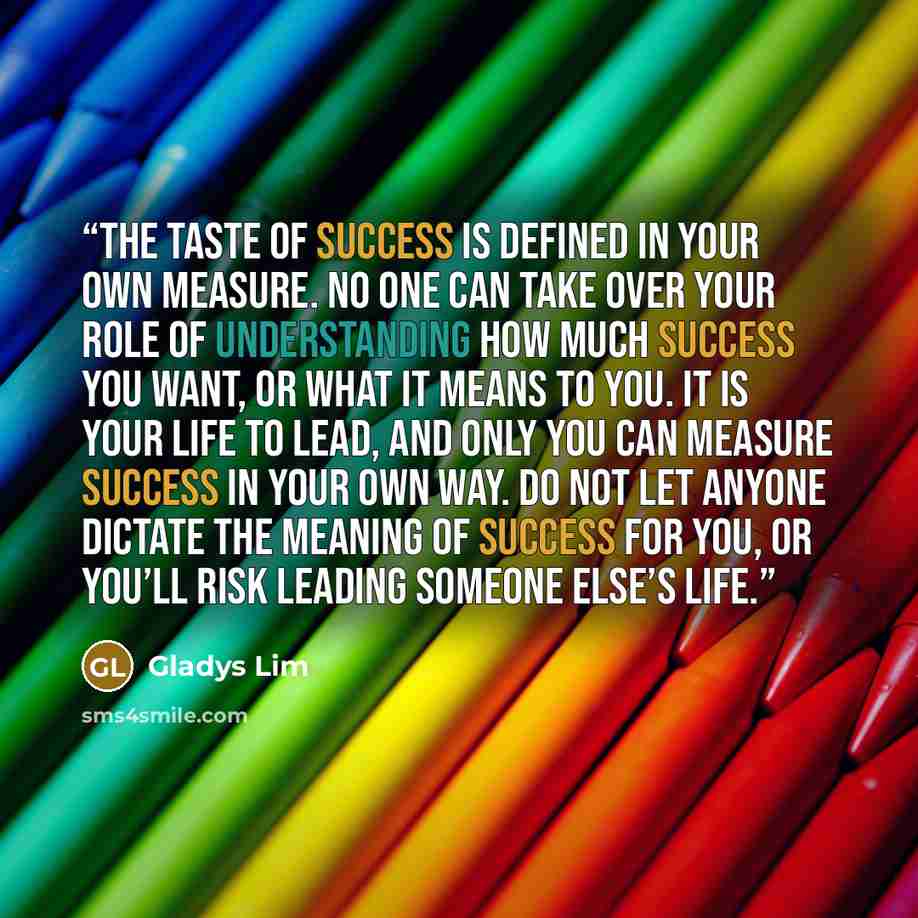 “The taste of success is defined in your own measure. No one can take over your role of understanding how much success you want, or what it means to you. It is your life to lead, and only you can measure success in your own way. Do not let anyone dictate the meaning of success for you, or you’ll…” quote by Gladys Lim