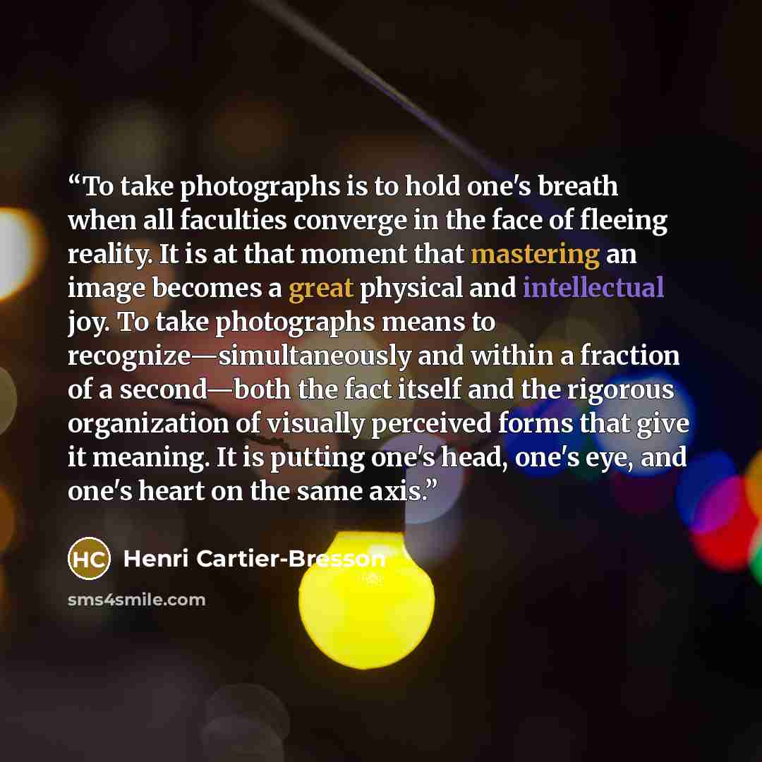 “To take photographs is to hold one's breath when all faculties converge in the face of fleeing reality. It is at that moment that mastering an image becomes a great physical and intellectual joy. To take photographs means to recognize—simultaneously and within a fraction of a second—both the fact…” quote by Henri Cartier-Bresson