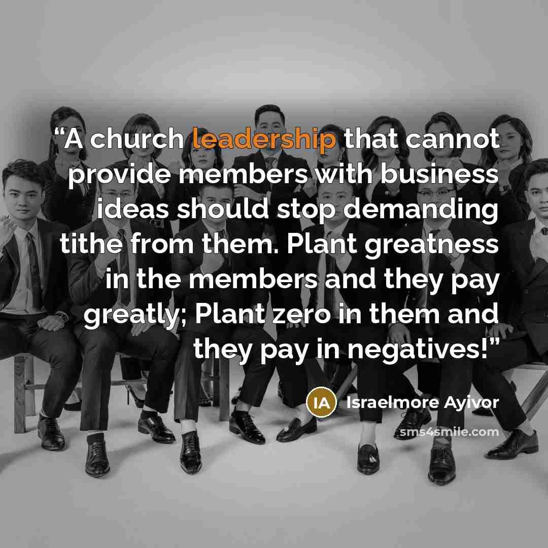“A church leadership that cannot provide members with business ideas should stop demanding tithe from them. Plant greatness in the members and they pay greatly; Plant zero in them and they pay in negatives!” quote by Israelmore Ayivor