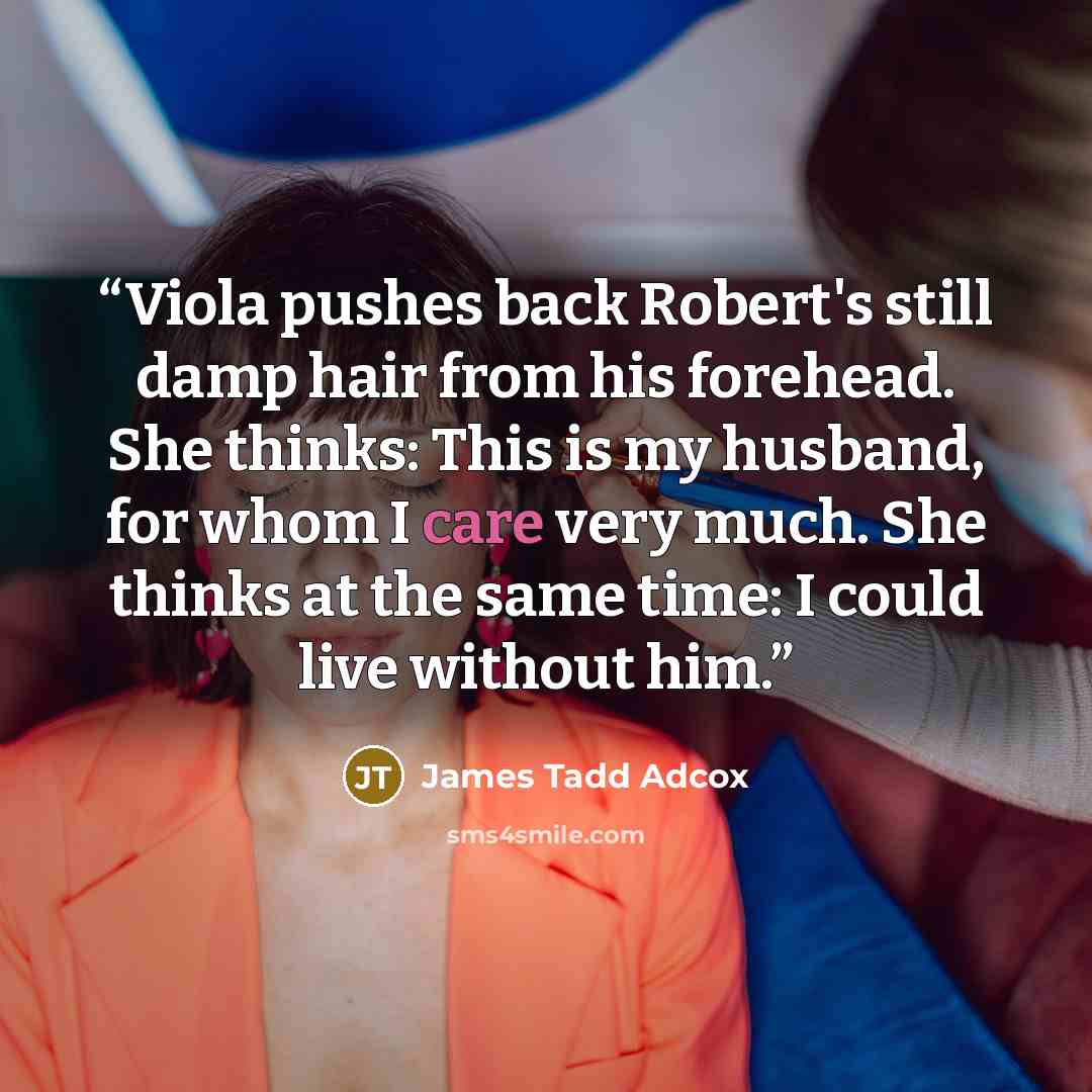 “Viola pushes back Robert's still damp hair from his forehead. She thinks: This is my husband, for whom I care very much. She thinks at the same time: I could live without him.” quote by James Tadd Adcox