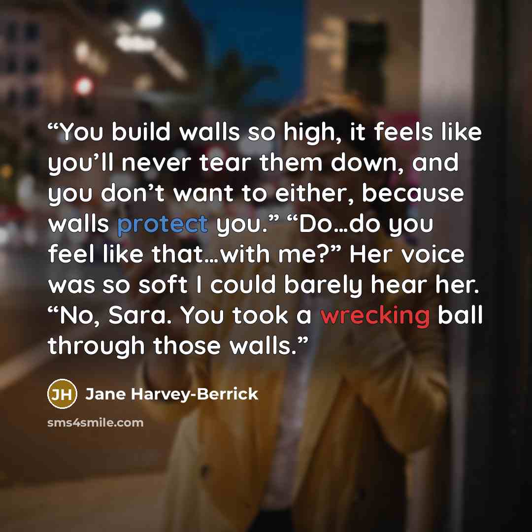 “You build walls so high, it feels like you’ll never tear them down, and you don’t want to either, because walls protect you.” “Do…do you feel like that…with me?” Her voice was so soft I could barely hear her. “No, Sara. You took a wrecking ball through those walls.” quote by Jane Harvey-Berrick