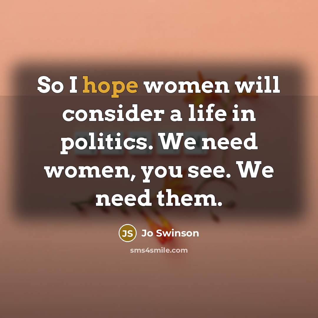 “So I hope women will consider a life in politics. We need women, you see. We need them.” quote by Jo Swinson