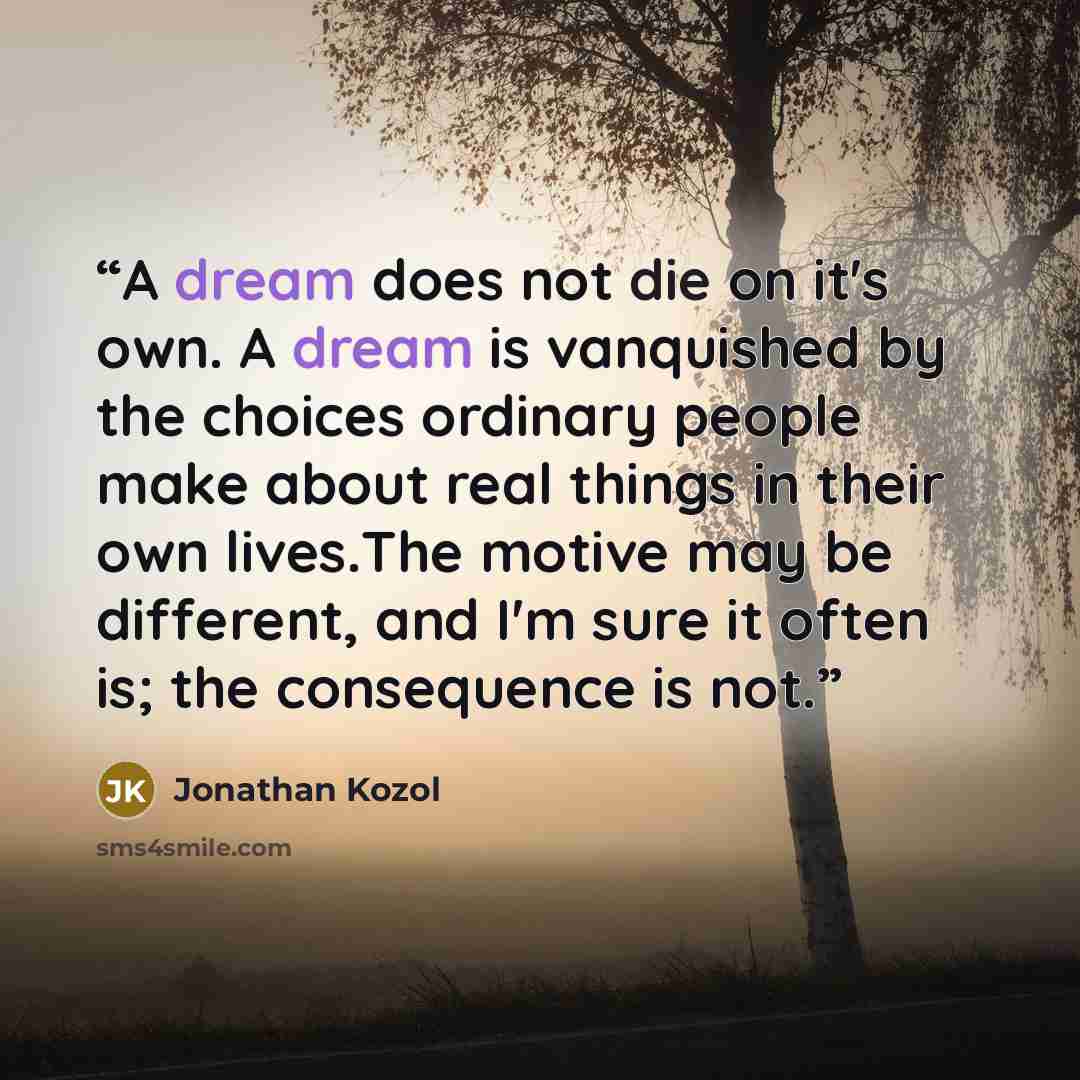 “A dream does not die on it's own. A dream is vanquished by the choices ordinary people make about real things in their own lives.The motive may be different, and I'm sure it often is; the consequence is not.” quote by Jonathan Kozol