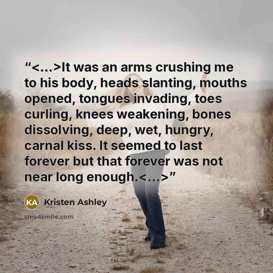 “It was an arms crushing me to his body, heads slanting, mouths opened, tongues invading, toes curling, knees weakening, bones dissolving, deep, wet, hungry, carnal kiss. It seemed to last forever but that forever was not near long enough.” quote by Kristen Ashley