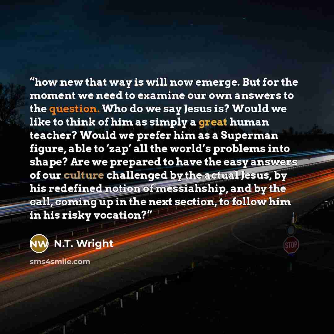 “how new that way is will now emerge. But for the moment we need to examine our own answers to the question. Who do we say Jesus is? Would we like to think of him as simply a great human teacher? Would we prefer him as a Superman figure, able to ‘zap’ all the world’s problems into shape? Are we…” quote by N.T. Wright