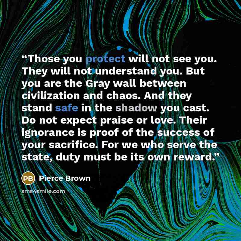 “Those you protect will not see you. They will not understand you. But you are the Gray wall between civilization and chaos. And they stand safe in the shadow you cast. Do not expect praise or love. Their ignorance is proof of the success of your sacrifice. For we who serve the state, duty must be…” quote by Pierce Brown