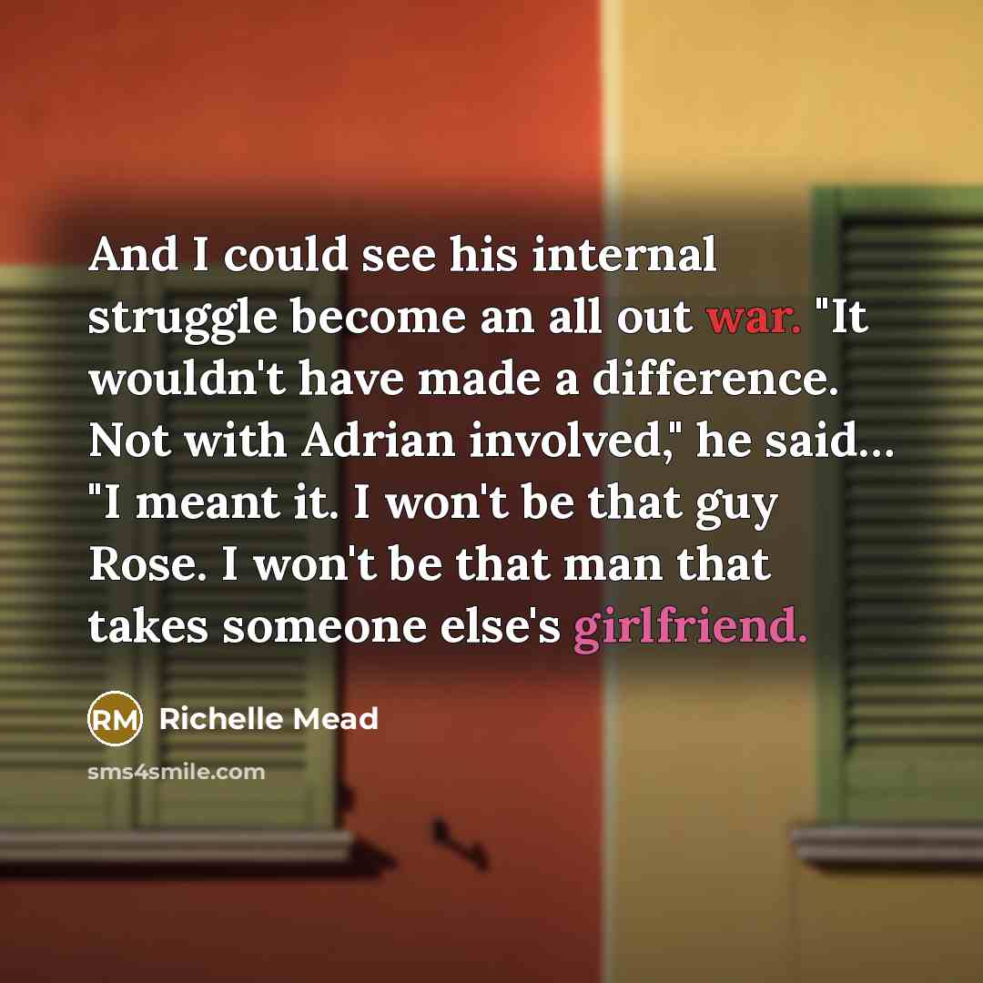“And I could see his internal struggle become an all out war. "It wouldn't have made a difference. Not with Adrian involved," he said… "I meant it. I won't be that guy Rose. I won't be that man that takes someone else's girlfriend.” quote by Richelle Mead