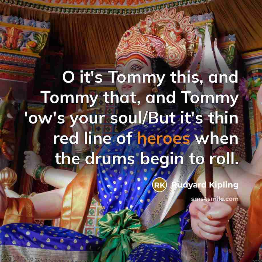 “O it's Tommy this, and Tommy that, and Tommy 'ow's your soul/But it's thin red line of heroes when the drums begin to roll.” quote by Rudyard Kipling