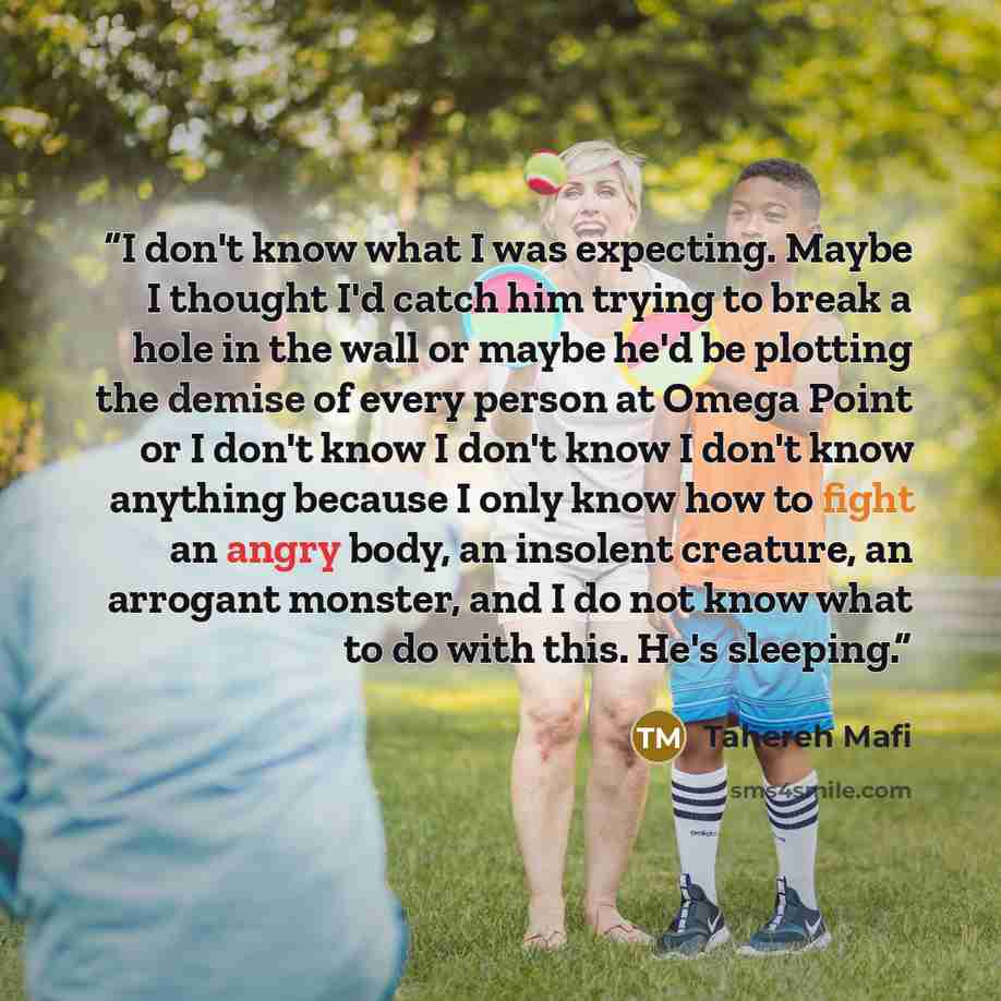 “I don't know what I was expecting. Maybe I thought I'd catch him trying to break a hole in the wall or maybe he'd be plotting the demise of every person at Omega Point or I don't know I don't know I don't know anything because I only know how to fight an angry body, an insolent creature, an…” quote by Tahereh Mafi