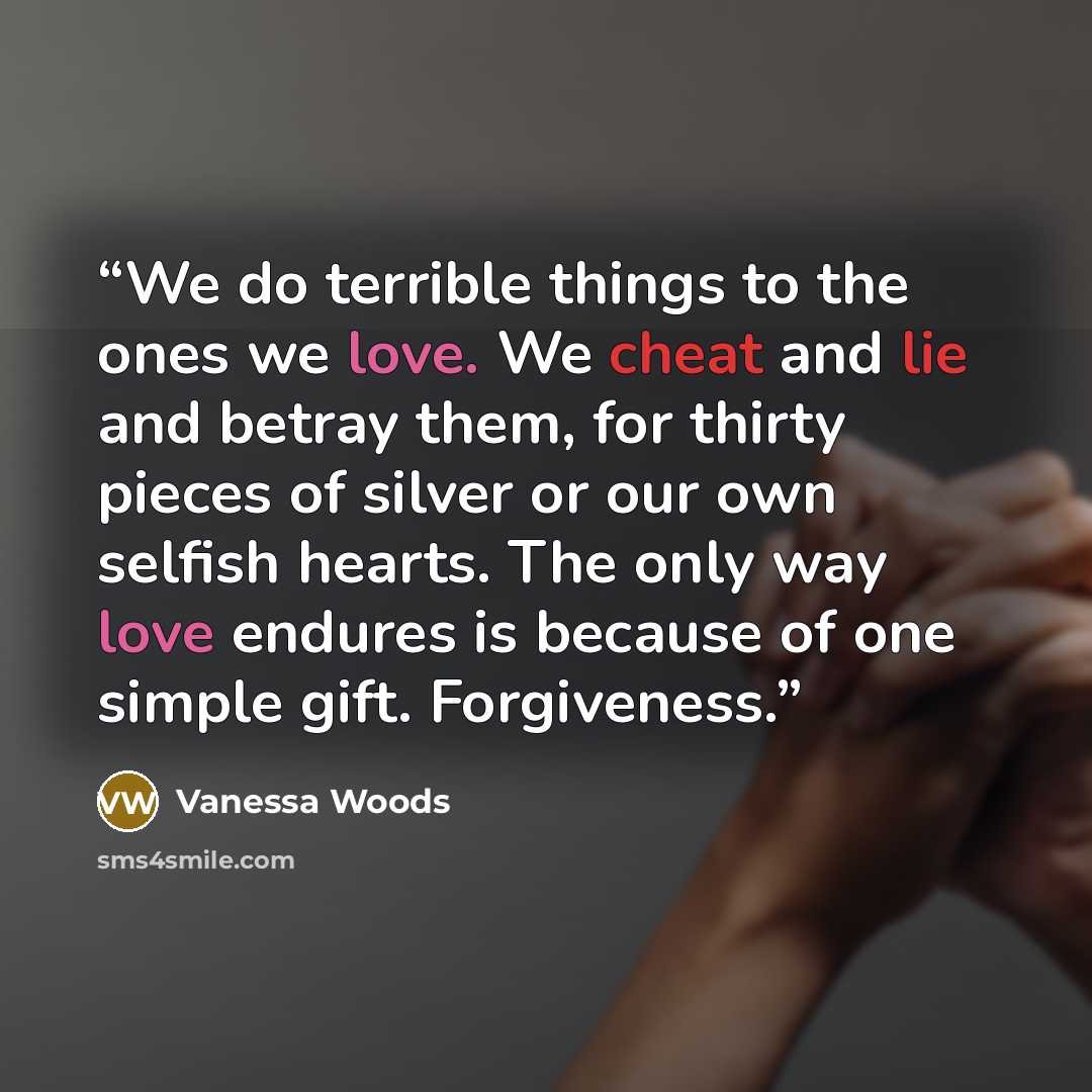 “We do terrible things to the ones we love. We cheat and lie and betray them, for thirty pieces of silver or our own selfish hearts. The only way love endures is because of one simple gift. Forgiveness.” quote by Vanessa Woods