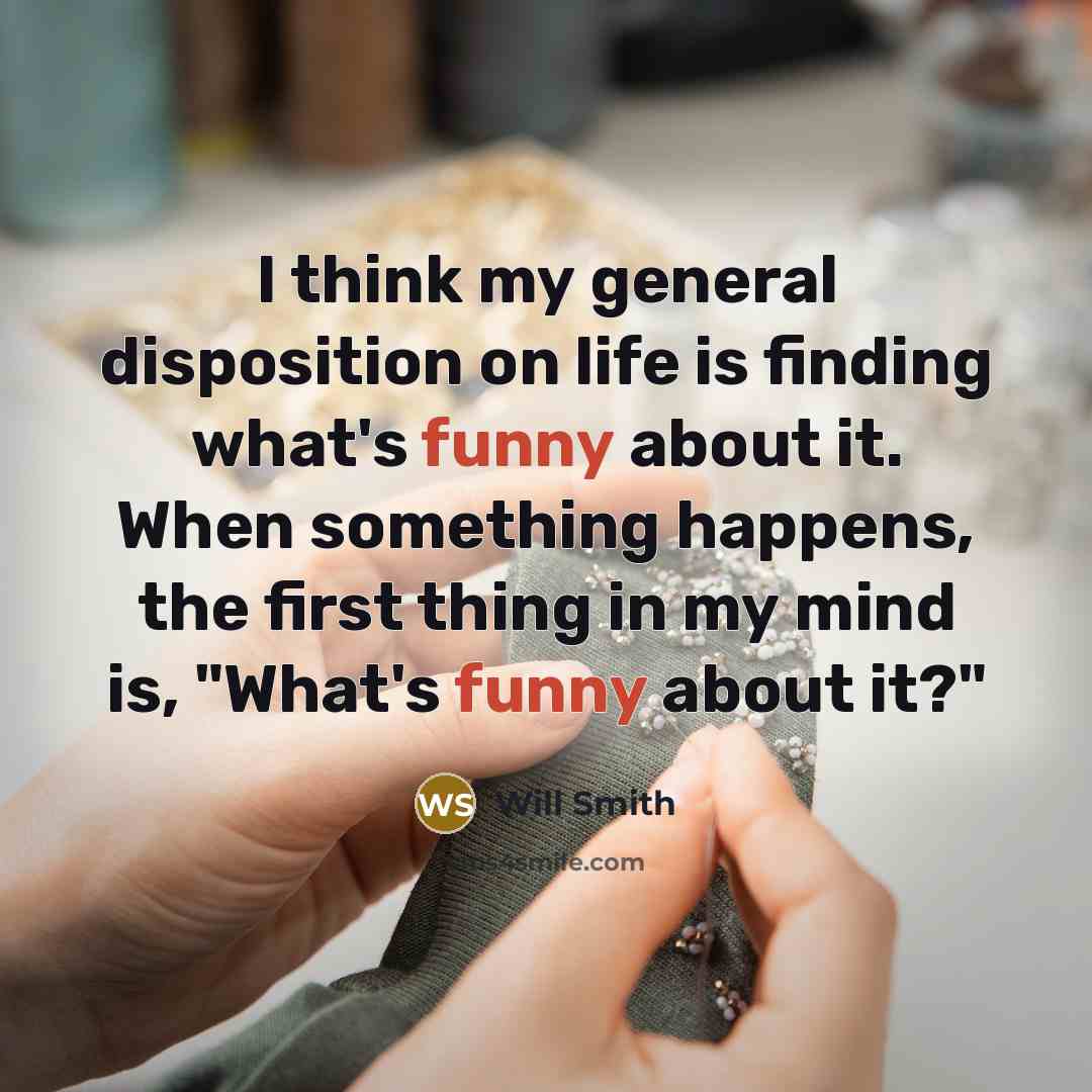 “I think my general disposition on life is finding what's funny about it. When something happens, the first thing in my mind is, "What's funny about it?"” quote by Will Smith