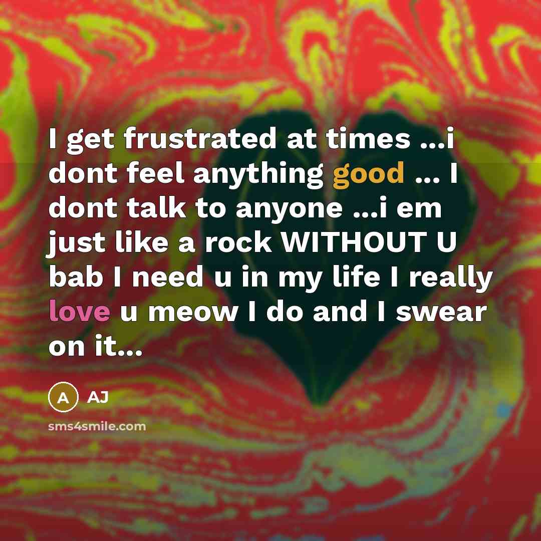 “I get frustrated at times ...i dont feel anything good ... I dont talk to anyone ...i em just like a rock WITHOUT U bab I need u in my life I really love u meow I do and I swear on it...” quote by AJ