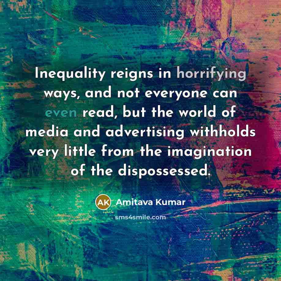 “Inequality reigns in horrifying ways, and not everyone can even read, but the world of media and advertising withholds very little from the imagination of the dispossessed.” quote by Amitava Kumar