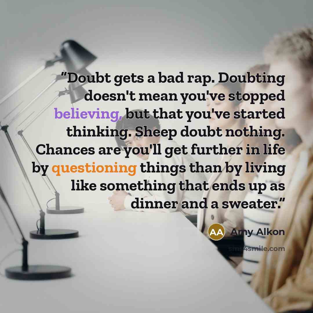 “Doubt gets a bad rap. Doubting doesn't mean you've stopped believing, but that you've started thinking. Sheep doubt nothing. Chances are you'll get further in life by questioning things than by living like something that ends up as dinner and a sweater.” quote by Amy Alkon