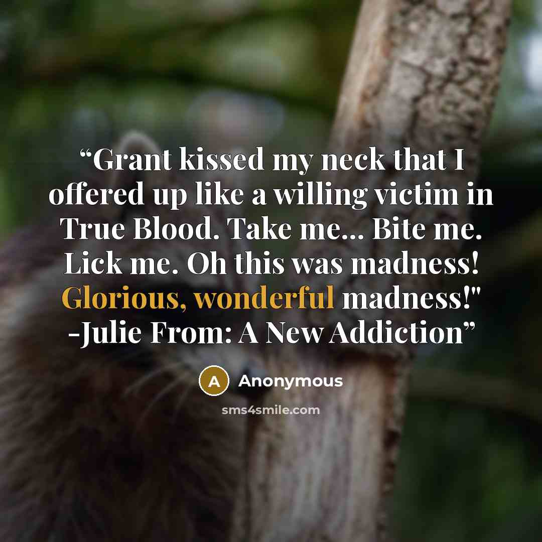 “Grant kissed my neck that I offered up like a willing victim in True Blood. Take me... Bite me. Lick me. Oh this was madness! Glorious, wonderful madness!" -Julie From: A New Addiction” quote by Anonymous