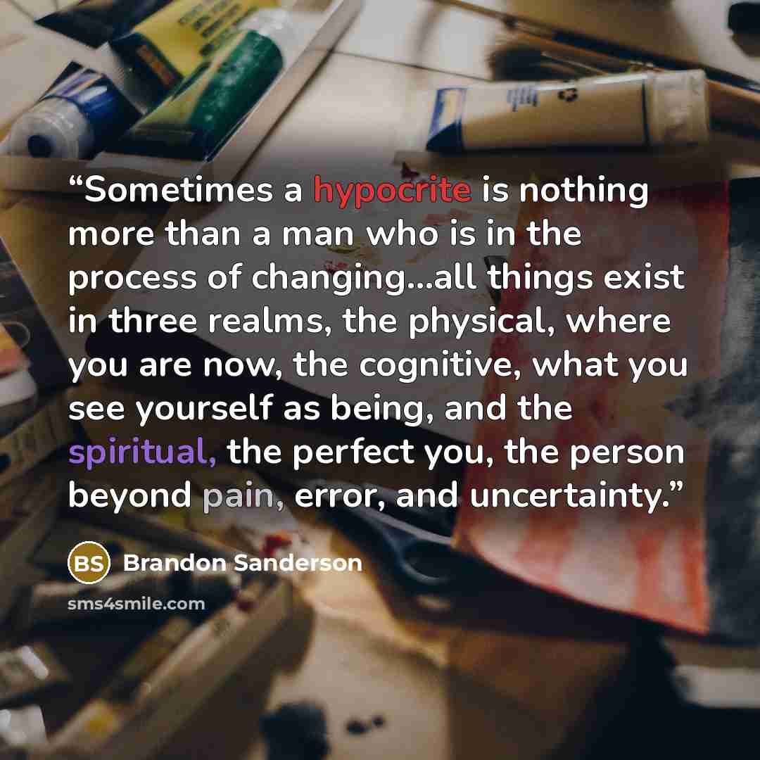 “Sometimes a hypocrite is nothing more than a man who is in the process of changing…all things exist in three realms, the physical, where you are now, the cognitive, what you see yourself as being, and the spiritual, the perfect you, the person beyond pain, error, and uncertainty.” quote by Brandon Sanderson