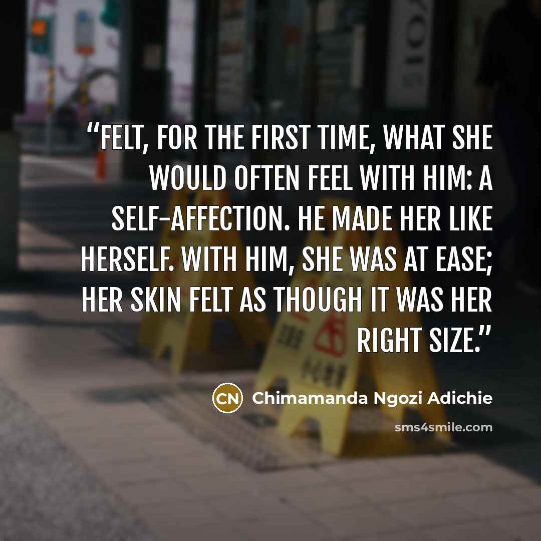 “felt, for the first time, what she would often feel with him: a self-affection. He made her like herself. With him, she was at ease; her skin felt as though it was her right size.” quote by Chimamanda Ngozi Adichie