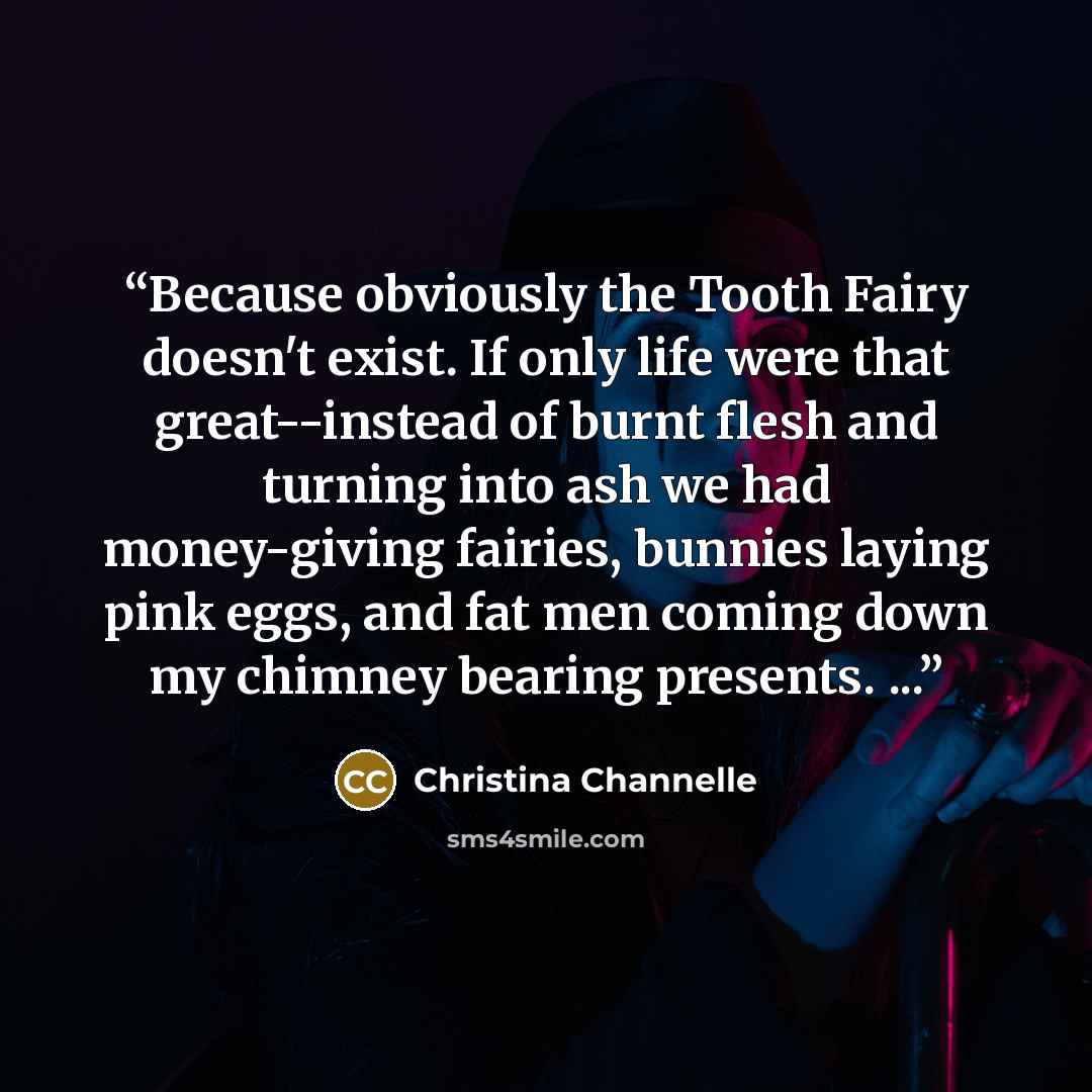 “Because obviously the Tooth Fairy doesn't exist. If only life were that great--instead of burnt flesh and turning into ash we had money-giving fairies, bunnies laying pink eggs, and fat men coming down my chimney bearing presents. ...” quote by Christina Channelle