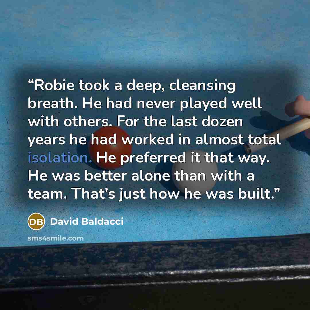 “Robie took a deep, cleansing breath. He had never played well with others. For the last dozen years he had worked in almost total isolation. He preferred it that way. He was better alone than with a team. That’s just how he was built.” quote by David Baldacci