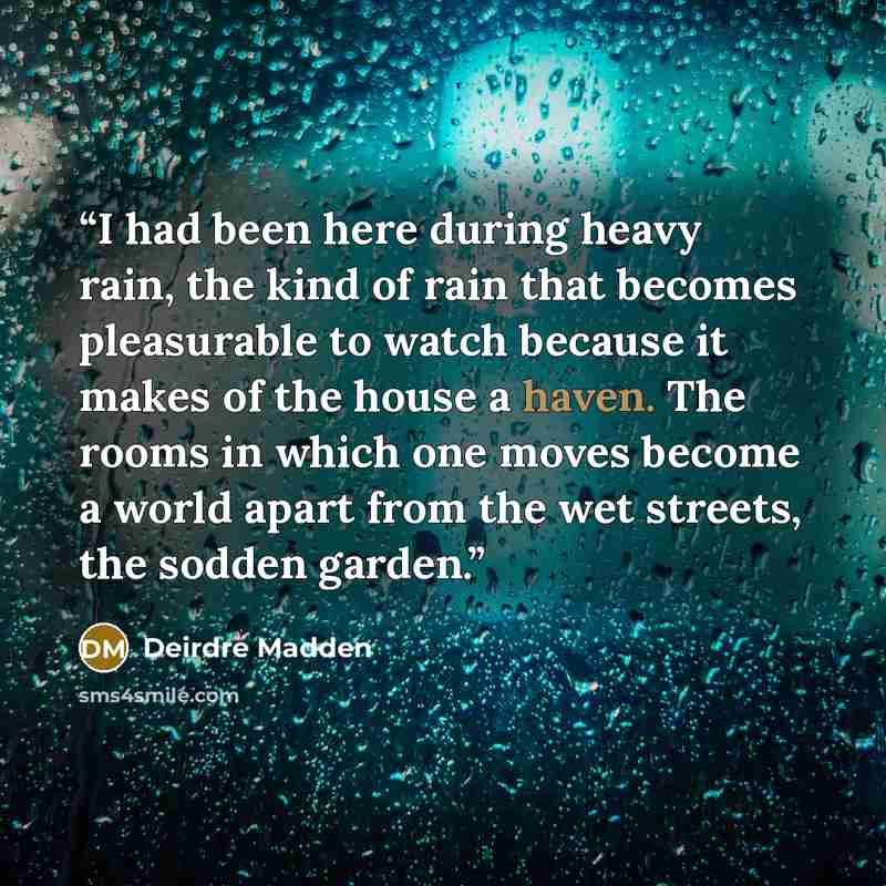 “I had been here during heavy rain, the kind of rain that becomes pleasurable to watch because it makes of the house a haven. The rooms in which one moves become a world apart from the wet streets, the sodden garden.” quote by Deirdre Madden