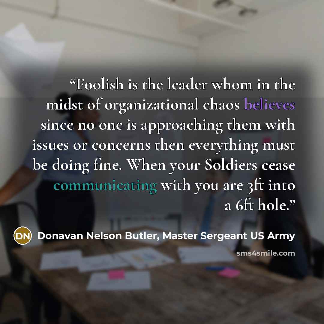 “Foolish is the leader whom in the midst of organizational chaos believes since no one is approaching them with issues or concerns then everything must be doing fine. When your Soldiers cease communicating with you are 3ft into a 6ft hole.” quote by Donavan Nelson Butler, Master Sergeant US Army