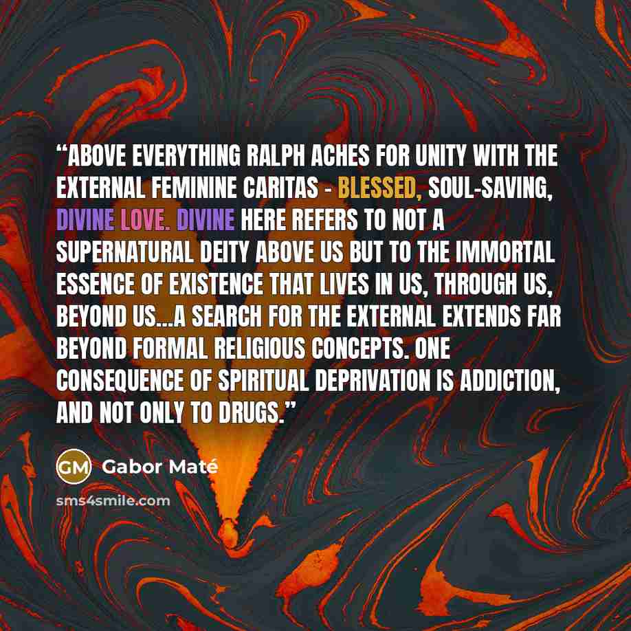“Above everything Ralph aches for unity with the external feminine caritas - blessed, soul-saving, divine love. Divine here refers to not a supernatural deity above us but to the immortal essence of existence that lives in us, through us, beyond us...a search for the external extends far beyond…” quote by Gabor Maté