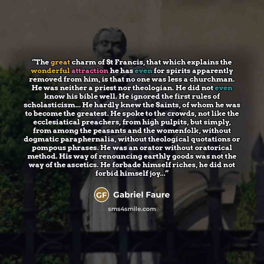 “The great charm of St Francis, that which explains the wonderful attraction he has even for spirits apparently removed from him, is that no one was less a churchman. He was neither a priest nor theologian. He did not even know his bible well. He ignored the first rules of scholasticism... He…” quote by Gabriel Faure