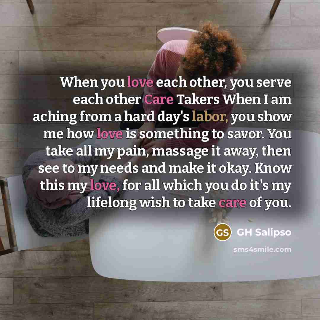 “When you love each other, you serve each other Care Takers When I am aching from a hard day's labor, you show me how love is something to savor. You take all my pain, massage it away, then see to my needs and make it okay. Know this my love, for all which you do it's my lifelong wish to take care…” quote by GH Salipso