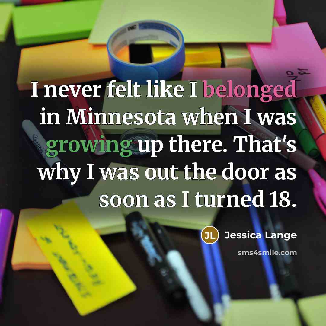 “I never felt like I belonged in Minnesota when I was growing up there. That's why I was out the door as soon as I turned 18.” quote by Jessica Lange