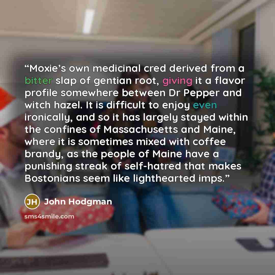 “Moxie’s own medicinal cred derived from a bitter slap of gentian root, giving it a flavor profile somewhere between Dr Pepper and witch hazel. It is difficult to enjoy even ironically, and so it has largely stayed within the confines of Massachusetts and Maine, where it is sometimes mixed with…” quote by John Hodgman