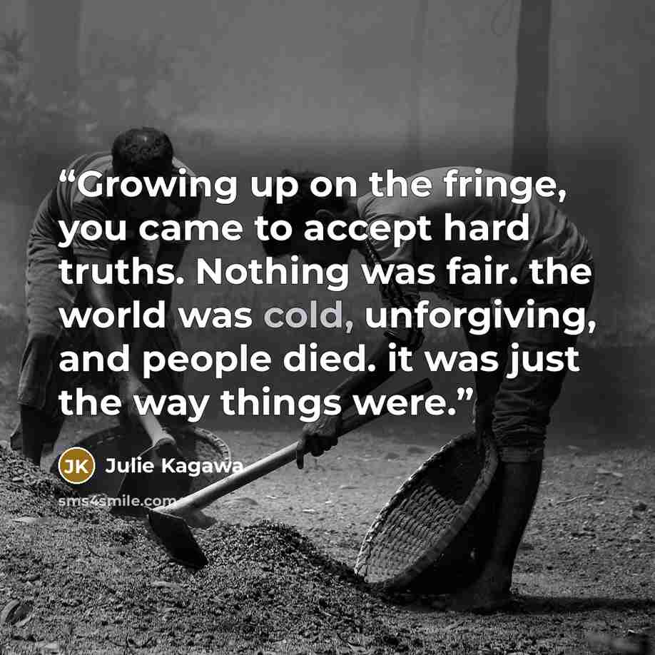 “Growing up on the fringe, you came to accept hard truths. Nothing was fair. the world was cold, unforgiving, and people died. it was just the way things were.” quote by Julie Kagawa