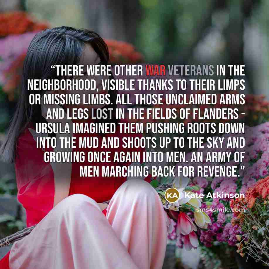 “There were other war veterans in the neighborhood, visible thanks to their limps or missing limbs. All those unclaimed arms and legs lost in the fields of Flanders - Ursula imagined them pushing roots down into the mud and shoots up to the sky and growing once again into men. An army of men…” quote by Kate Atkinson