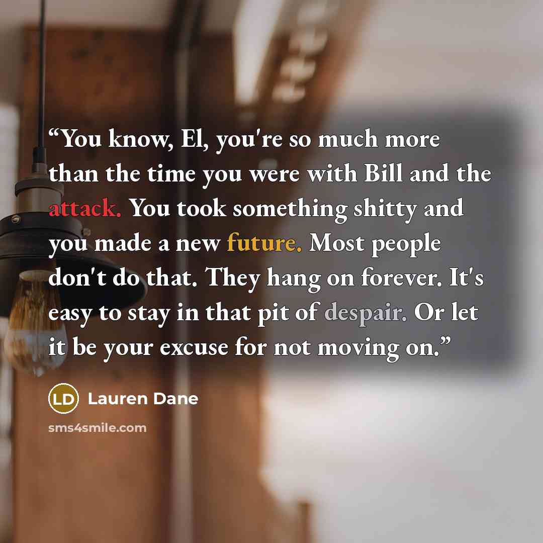 “You know, El, you're so much more than the time you were with Bill and the attack. You took something shitty and you made a new future. Most people don't do that. They hang on forever. It's easy to stay in that pit of despair. Or let it be your excuse for not moving on.” quote by Lauren Dane