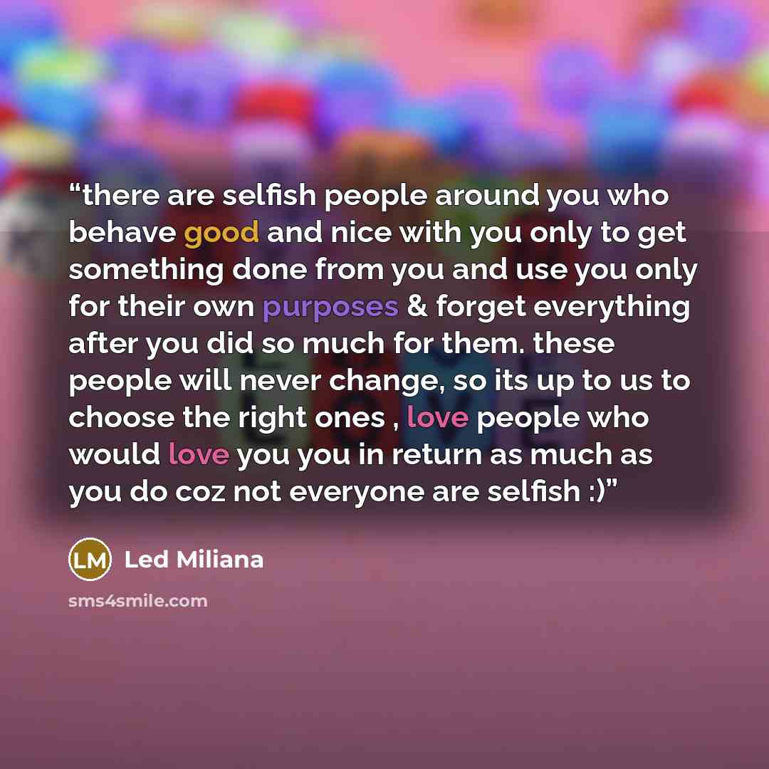 “there are selfish people around you who behave good and nice with you only to get something done from you and use you only for their own purposes & forget everything after you did so much for them. these people will never change, so its up to us to choose the right ones , love people who would…” quote by Led Miliana