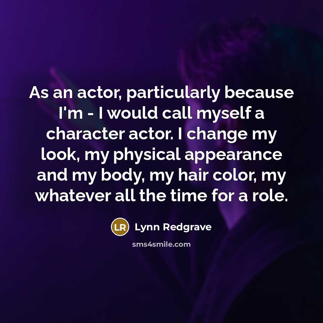 “As an actor, particularly because I'm - I would call myself a character actor. I change my look, my physical appearance and my body, my hair color, my whatever all the time for a role.” quote by Lynn Redgrave