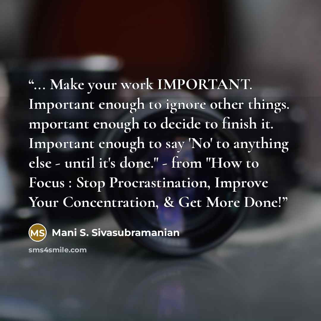 “... Make your work IMPORTANT. Important enough to ignore other things. mportant enough to decide to finish it. Important enough to say 'No' to anything else - until it's done." - from "How to Focus : Stop Procrastination, Improve Your Concentration, & Get More Done!” quote by Mani S. Sivasubramanian