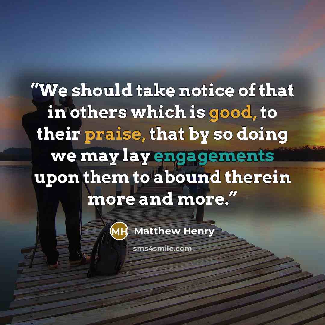 “We should take notice of that in others which is good, to their praise, that by so doing we may lay engagements upon them to abound therein more and more.” quote by Matthew Henry