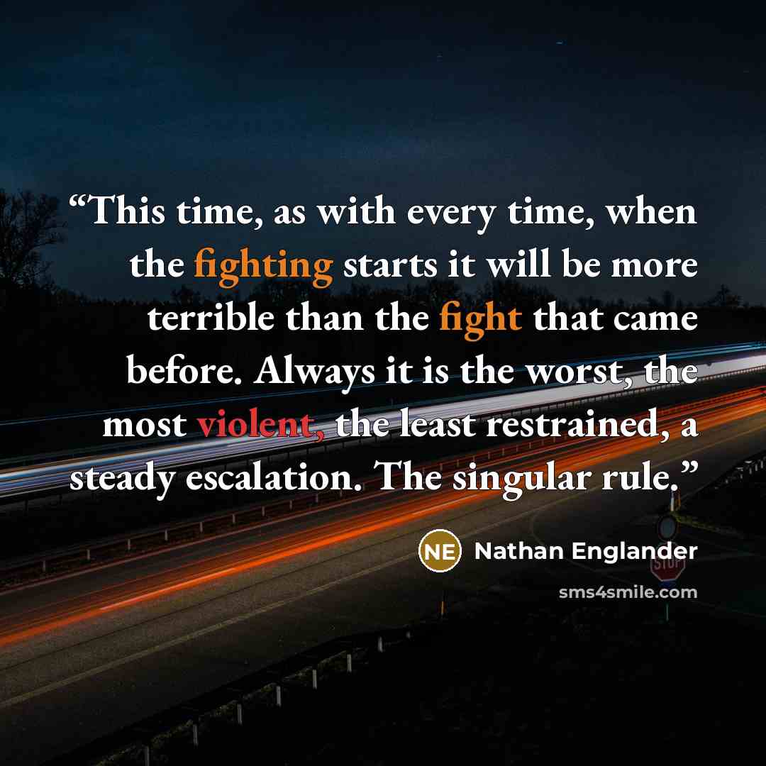 “This time, as with every time, when the fighting starts it will be more terrible than the fight that came before. Always it is the worst, the most violent, the least restrained, a steady escalation. The singular rule.” quote by Nathan Englander
